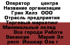 Оператор Call-центра › Название организации ­ Грин Хилз, ООО › Отрасль предприятия ­ Торговый маркетинг › Минимальный оклад ­ 30 000 - Все города Работа » Вакансии   . Марий Эл респ.,Йошкар-Ола г.